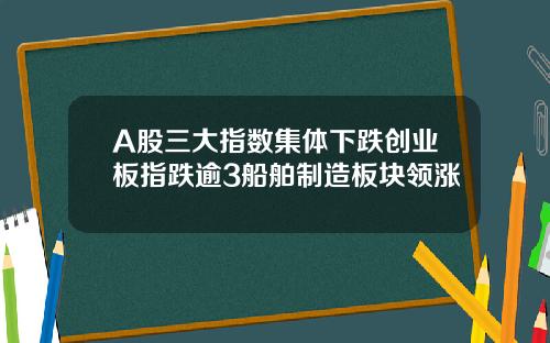 A股三大指数集体下跌创业板指跌逾3船舶制造板块领涨