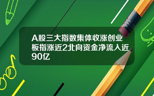 A股三大指数集体收涨创业板指涨近2北向资金净流入近90亿