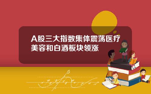 A股三大指数集体震荡医疗美容和白酒板块领涨