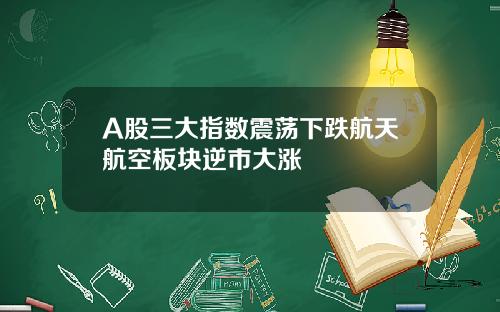 A股三大指数震荡下跌航天航空板块逆市大涨