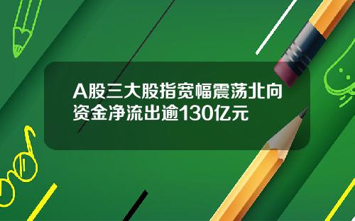 A股三大股指宽幅震荡北向资金净流出逾130亿元