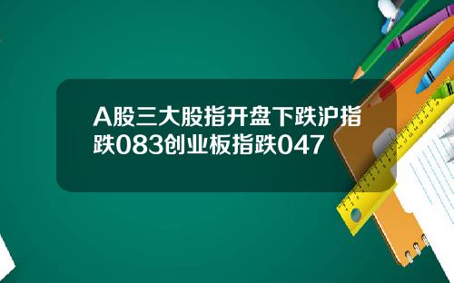 A股三大股指开盘下跌沪指跌083创业板指跌047