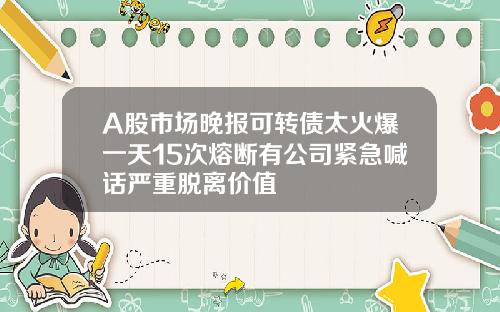 A股市场晚报可转债太火爆一天15次熔断有公司紧急喊话严重脱离价值