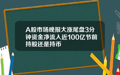 A股市场晚报大涨尾盘3分钟资金净流入近100亿节前持股还是持币