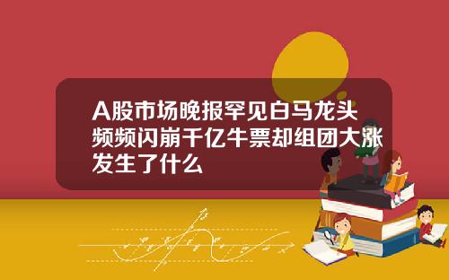 A股市场晚报罕见白马龙头频频闪崩千亿牛票却组团大涨发生了什么