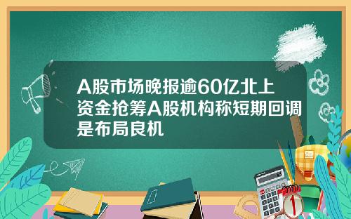 A股市场晚报逾60亿北上资金抢筹A股机构称短期回调是布局良机