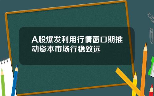 A股爆发利用行情窗口期推动资本市场行稳致远