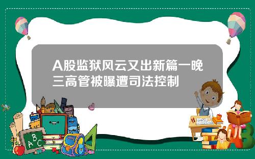 A股监狱风云又出新篇一晚三高管被曝遭司法控制