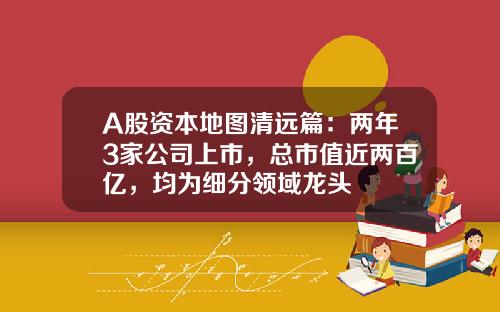 A股资本地图清远篇：两年3家公司上市，总市值近两百亿，均为细分领域龙头