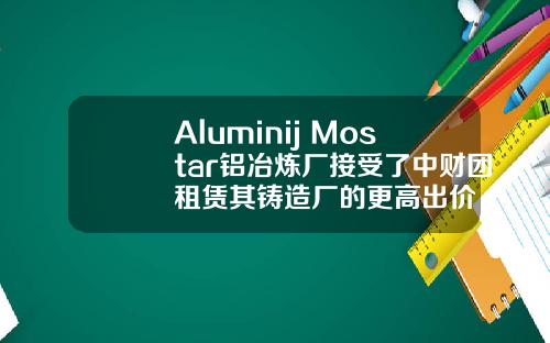 Aluminij Mostar铝冶炼厂接受了中财团租赁其铸造厂的更高出价