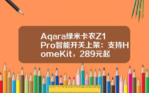 Aqara绿米卡农Z1 Pro智能开关上架：支持HomeKit，289元起