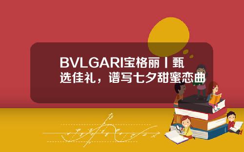BVLGARI宝格丽丨甄选佳礼，谱写七夕甜蜜恋曲