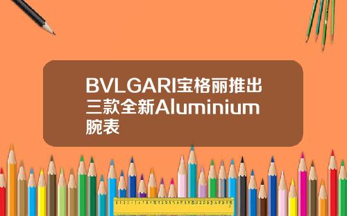BVLGARI宝格丽推出三款全新Aluminium腕表