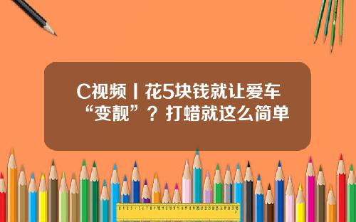 C视频丨花5块钱就让爱车“变靓”？打蜡就这么简单