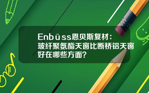 Enbüss恩贝斯复材：玻纤聚氨酯天窗比断桥铝天窗好在哪些方面？