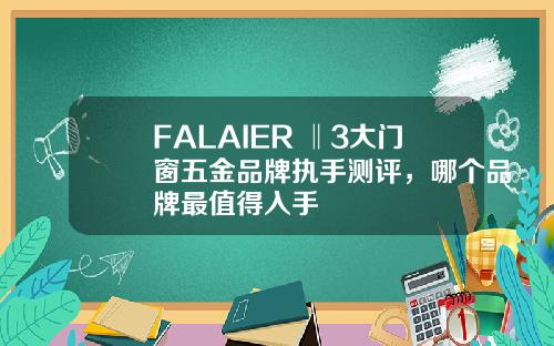 FALAIER ‖3大门窗五金品牌执手测评，哪个品牌最值得入手