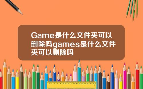 Game是什么文件夹可以删除吗games是什么文件夹可以删除吗