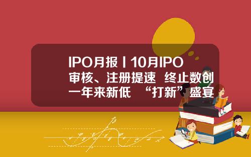 IPO月报丨10月IPO审核、注册提速  终止数创一年来新低  “打新”盛宴是否为“虚火”？