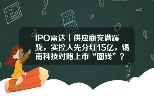 IPO雷达丨供应商充满蹊跷，实控人先分红15亿，锡南科技对赌上市“圈钱”？