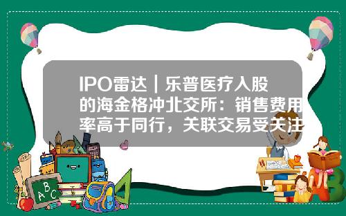 IPO雷达｜乐普医疗入股的海金格冲北交所：销售费用率高于同行，关联交易受关注