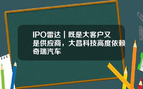IPO雷达｜既是大客户又是供应商，大昌科技高度依赖奇瑞汽车