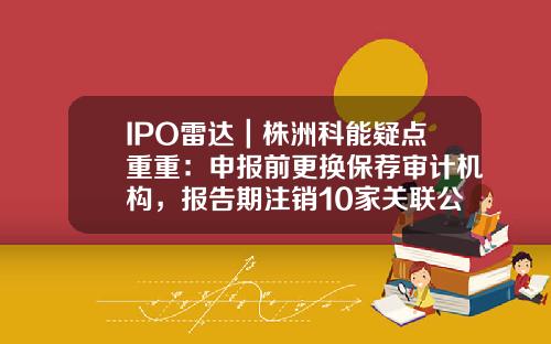 IPO雷达｜株洲科能疑点重重：申报前更换保荐审计机构，报告期注销10家关联公司