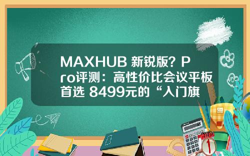 MAXHUB 新锐版？Pro评测：高性价比会议平板首选 8499元的“入门旗舰”