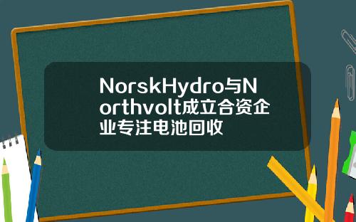 NorskHydro与Northvolt成立合资企业专注电池回收