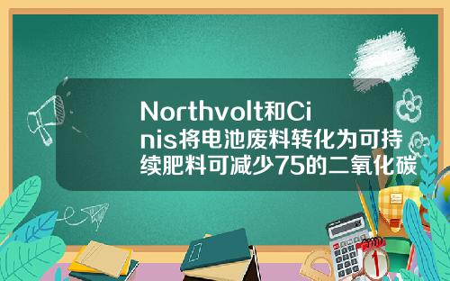 Northvolt和Cinis将电池废料转化为可持续肥料可减少75的二氧化碳排放量