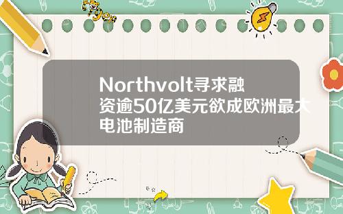 Northvolt寻求融资逾50亿美元欲成欧洲最大电池制造商