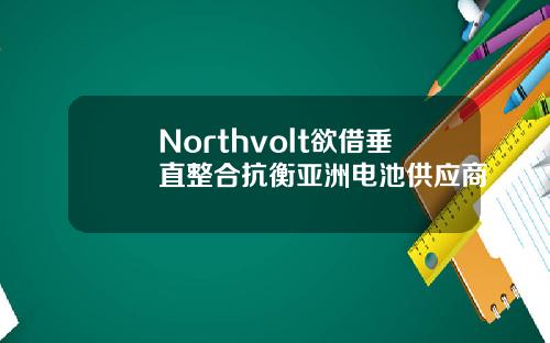 Northvolt欲借垂直整合抗衡亚洲电池供应商