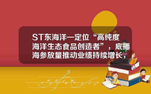 ST东海洋—定位“高纯度海洋生态食品创造者”，底播海参放量推动业绩持续增长，下半年三文鱼养殖成功将助业绩上新台阶-海洋养殖业股票资讯网