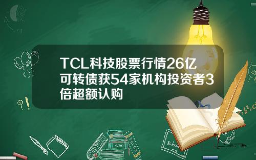 TCL科技股票行情26亿可转债获54家机构投资者3倍超额认购