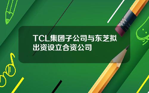 TCL集团子公司与东芝拟出资设立合资公司