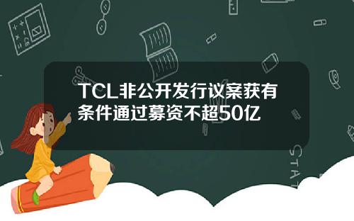 TCL非公开发行议案获有条件通过募资不超50亿