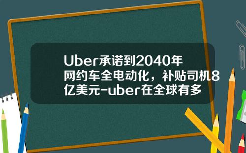 Uber承诺到2040年网约车全电动化，补贴司机8亿美元-uber在全球有多少城市.