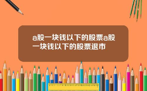 a股一块钱以下的股票a股一块钱以下的股票退市