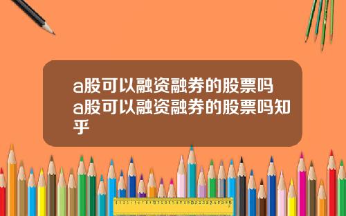 a股可以融资融券的股票吗a股可以融资融券的股票吗知乎