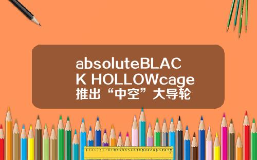 absoluteBLACK HOLLOWcage 推出“中空”大导轮