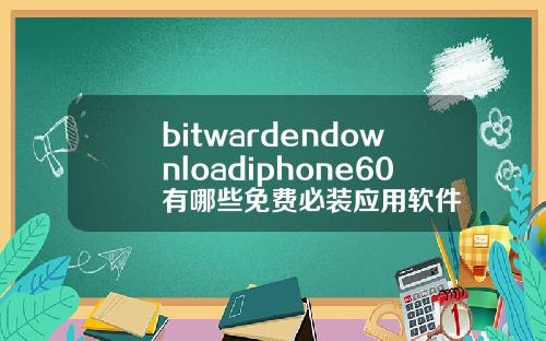 bitwardendownloadiphone60有哪些免费必装应用软件