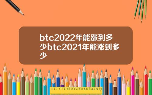 btc2022年能涨到多少btc2021年能涨到多少