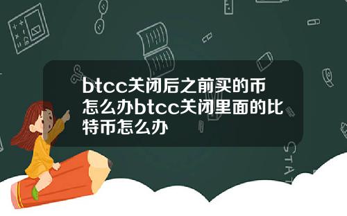 btcc关闭后之前买的币怎么办btcc关闭里面的比特币怎么办