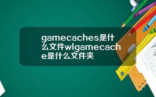 gamecaches是什么文件wlgamecache是什么文件夹