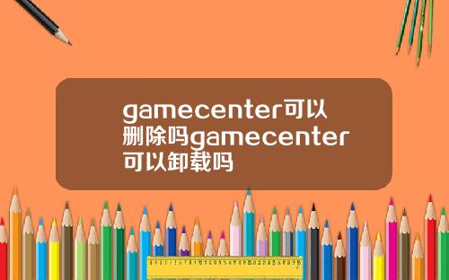 gamecenter可以删除吗gamecenter可以卸载吗