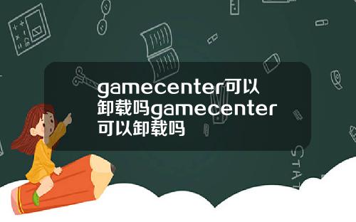 gamecenter可以卸载吗gamecenter可以卸载吗