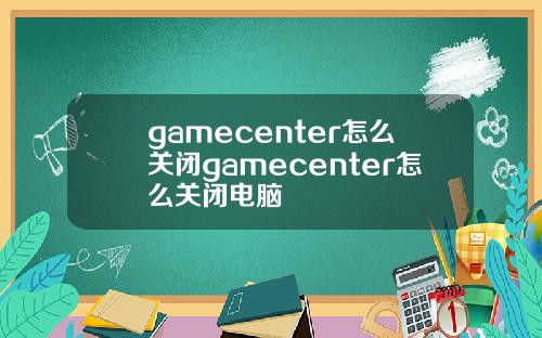 gamecenter怎么关闭gamecenter怎么关闭电脑