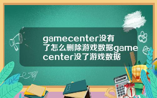 gamecenter没有了怎么删除游戏数据gamecenter没了游戏数据