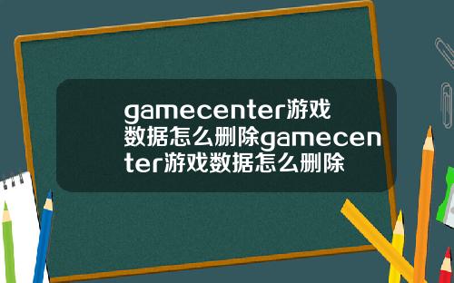 gamecenter游戏数据怎么删除gamecenter游戏数据怎么删除
