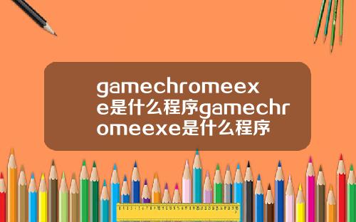 gamechromeexe是什么程序gamechromeexe是什么程序
