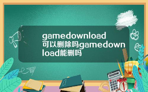 gamedownload可以删除吗gamedownload能删吗